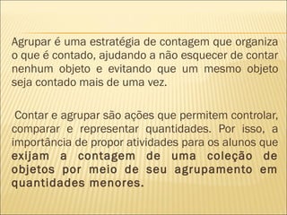 Agrupar é uma estratégia de contagem que organiza 
o que é contado, ajudando a não esquecer de contar 
nenhum objeto e evitando que um mesmo objeto 
seja contado mais de uma vez. 
Contar e agrupar são ações que permitem controlar, 
comparar e representar quantidades. Por isso, a 
importância de propor atividades para os alunos que 
exijam a contagem de uma coleção de 
objetos por meio de seu agrupamento em 
quantidades menores. 
 