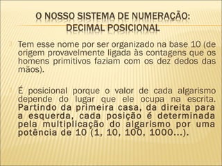  Tem esse nome por ser organizado na base 10 (de 
origem provavelmente ligada às contagens que os 
homens primitivos faziam com os dez dedos das 
mãos). 
 É posicional porque o valor de cada algarismo 
depende do lugar que ele ocupa na escrita. 
Par tindo da primeira casa, da direita para 
a esquerda, cada posição é determinada 
pela multiplicação do algarismo por uma 
potência de 10 (1, 10, 100, 1000...). 
 