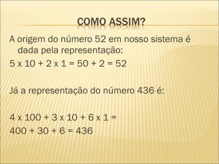 A origem do número 52 em nosso sistema é 
dada pela representação: 
5 x 10 + 2 x 1 = 50 + 2 = 52 
Já a representação do número 436 é: 
4 x 100 + 3 x 10 + 6 x 1 = 
400 + 30 + 6 = 436 
 