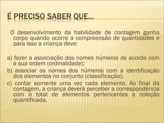 O desenvolvimento da habilidade de contagem ganha 
corpo quando ocorre a compreensão de quantidades e 
para isso a criança deve: 
a) fazer a associação dos nomes números de acordo com 
a sua ordem (ordinalidade); 
b) associar os nomes dos números com a identificação 
dos elementos no conjunto (classificação); 
c) contar somente uma vez cada elemento. Ao final da 
contagem, a criança deverá perceber a correspondência 
com o total de elementos pertencentes a coleção 
quantificada. 
 