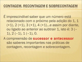 É imprescindível saber que um número está 
relacionado com o próximo pela adição do 1, 1 
(+1), 2 (+1), 3 (+1), 4 (+1)...e assim por diante, 
ou ligado ao anterior ao subtrair 1, isto é: 3 (– 
1), 2 (–1), 1 (–1), 0. 
A compreensão de sucessor e antecessor 
são saberes importantes nas práticas de 
contagem, recontagem e sobrecontagem. 
 