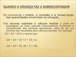 Ela compreende a ordem, a inclusão e a conservação 
das quantidades envolvidas na situação. 
Este recurso subsidia o cálculo mental e pode ser 
empregado ao fazer cálculos intermediários facilitando a 
compreensão das técnicas operatórias, além de ser um 
controle dos resultados para cálculos escritos. Por exemplo: 
13 + 20 = 33 é o mesmo que 
(10 + 10 + 10 + 3 = 33 ) ou 
(10 + 20 = 30, 30 + 3 = 33). 
 