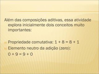 Além das composições aditivas, essa atividade 
explora inicialmente dois conceitos muito 
importantes: 
a) Propriedade comutativa: 1 + 8 = 8 + 1 
b) Elemento neutro da adição (zero): 
0 + 9 = 9 + 0 
 
