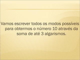 Vamos escrever todos os modos possíveis 
para obtermos o número 10 através da 
soma de até 3 algarismos. 
 