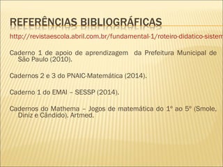 http://revistaescola.abril.com.br/fundamental-1/roteiro-didatico-sistema-Caderno 1 de apoio de aprendizagem da Prefeitura Municipal de 
São Paulo (2010). 
Cadernos 2 e 3 do PNAIC-Matemática (2014). 
Caderno 1 do EMAI – SESSP (2014). 
Cadernos do Mathema – Jogos de matemática do 1º ao 5º (Smole, 
Diniz e Cândido). Artmed. 
