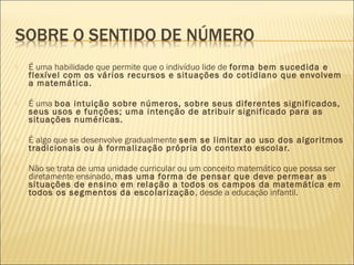  É uma habilidade que permite que o indivíduo lide de forma bem sucedida e 
flexível com os vários recursos e situações do cotidiano que envolvem 
a matemática. 
 É uma boa intuição sobre números, sobre seus diferentes significados, 
seus usos e funções; uma intenção de atribuir significado para as 
situações numéricas. 
 É algo que se desenvolve gradualmente sem se limitar ao uso dos algoritmos 
tradicionais ou à formalização própria do contexto escolar. 
 Não se trata de uma unidade curricular ou um conceito matemático que possa ser 
diretamente ensinado, mas uma forma de pensar que deve permear as 
situações de ensino em relação a todos os campos da matemática em 
todos os segmentos da escolarização, desde a educação infantil. 
 