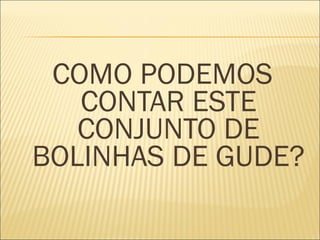 COMO PODEMOS 
CONTAR ESTE 
CONJUNTO DE 
BOLINHAS DE GUDE? 
 