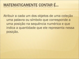 Atribuir a cada um dos objetos de uma coleção 
uma palavra ou símbolo que corresponde a 
uma posição na sequência numérica e que 
indica a quantidade que ele representa nessa 
posição. 
 