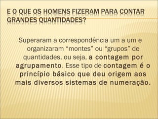 Superaram a correspondência um a um e 
organizaram “montes” ou “grupos” de 
quantidades, ou seja, a contagem por 
agrupamento. Esse tipo de contagem é o 
princípio básico que deu origem aos 
mais diversos sistemas de numeração. 
 