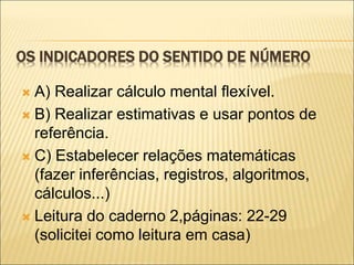 OS INDICADORES DO SENTIDO DE NÚMERO 
 A) Realizar cálculo mental flexível. 
 B) Realizar estimativas e usar pontos de 
referência. 
 C) Estabelecer relações matemáticas 
(fazer inferências, registros, algoritmos, 
cálculos...) 
 Leitura do caderno 2,páginas: 22-29 
(solicitei como leitura em casa) 
 