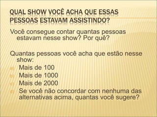 QUAL SHOW VOCÊ ACHA QUE ESSAS 
PESSOAS ESTAVAM ASSISTINDO? 
Você consegue contar quantas pessoas 
estavam nesse show? Por quê? 
Quantas pessoas você acha que estão nesse 
show: 
a) Mais de 100 
b) Mais de 1000 
c) Mais de 2000 
d) Se você não concordar com nenhuma das 
alternativas acima, quantas você sugere? 
 
