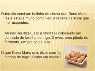Outro dia comi um bolinho de chuva que Dona Maria 
fez e estava muito bom! Pedi a receita para ela que 
me respondeu: 
- Ah não sei dizer...Fiz a olho! Fui colocando um 
punhado de farinha de trigo, 2 ovos, uma pitada de 
fermento, um pouco de leite. 
O que Dona Maria quis dizer com “um punhado” de 
farinha de trigo? Como ela mediu? 
 