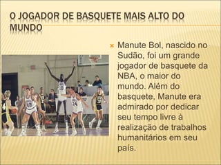 O JOGADOR DE BASQUETE MAIS ALTO DO 
MUNDO 
 Manute Bol, nascido no 
Sudão, foi um grande 
jogador de basquete da 
NBA, o maior do 
mundo. Além do 
basquete, Manute era 
admirado por dedicar 
seu tempo livre à 
realização de trabalhos 
humanitários em seu 
país. 
 