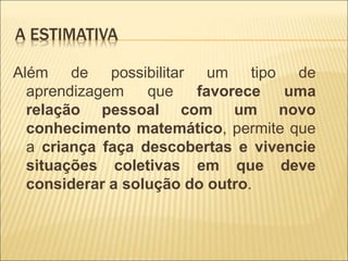 A ESTIMATIVA 
Além de possibilitar um tipo de 
aprendizagem que favorece uma 
relação pessoal com um novo 
conhecimento matemático, permite que 
a criança faça descobertas e vivencie 
situações coletivas em que deve 
considerar a solução do outro. 
 