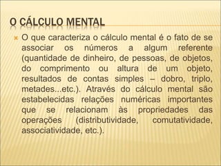 O CÁLCULO MENTAL 
 O que caracteriza o cálculo mental é o fato de se 
associar os números a algum referente 
(quantidade de dinheiro, de pessoas, de objetos, 
do comprimento ou altura de um objeto, 
resultados de contas simples – dobro, triplo, 
metades...etc.). Através do cálculo mental são 
estabelecidas relações numéricas importantes 
que se relacionam às propriedades das 
operações (distributividade, comutatividade, 
associatividade, etc.). 
 