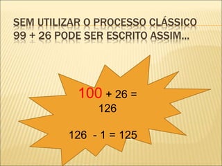 SEM UTILIZAR O PROCESSO CLÁSSICO 
99 + 26 PODE SER ESCRITO ASSIM... 
100 + 26 = 
126 
126 - 1 = 125 
 