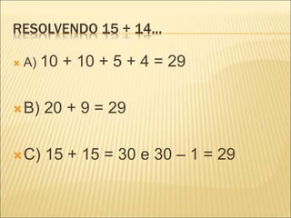 RESOLVENDO 15 + 14... 
 A) 10 + 10 + 5 + 4 = 29 
B) 20 + 9 = 29 
C) 15 + 15 = 30 e 30 – 1 = 29 
 