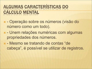 ALGUMAS CARACTERÍSTICAS DO 
CÁLCULO MENTAL 
 - Operação sobre os números (visão do 
número como um todo). 
 - Unem relações numéricas com algumas 
propriedades dos números. 
 - Mesmo se tratando de contas “de 
cabeça”, é possível se utilizar de registros. 
 