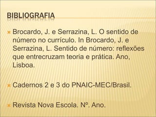 BIBLIOGRAFIA 
 Brocardo, J. e Serrazina, L. O sentido de 
número no currículo. In Brocardo, J. e 
Serrazina, L. Sentido de número: reflexões 
que entrecruzam teoria e prática. Ano, 
Lisboa. 
 Cadernos 2 e 3 do PNAIC-MEC/Brasil. 
 Revista Nova Escola. Nº. Ano. 
 