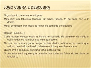 JOGO CUBRA E DESCUBRA 
Organização da turma: em duplas 
Materiais: um tabuleiro (anexo), 22 fichas (sendo 11 de cada cor) e 2 
dados. 
Meta: conseguir tirar todas as fichas do seu lado do tabuleiro 
Regras (iniciais...): 
Cada jogador coloca todas as fichas no seu lado do tabuleiro, de modo a 
cobrir todos os números que nele aparecem. 
Na sua vez, cada jogador lança os dois dados, adiciona os pontos que 
saírem nos dados e tira do tabuleiro a ficha que cobre a soma. 
Quem erra a soma, ou ao tirar a ficha, perde a vez. 
O vencedor será aquele que primeiro tirar todas as fichas do seu lado do 
tabuleiro. 
 