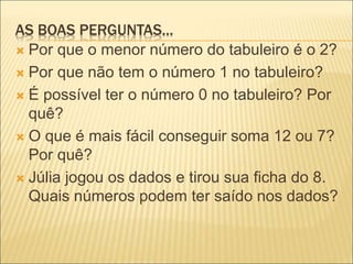 AS BOAS PERGUNTAS... 
 Por que o menor número do tabuleiro é o 2? 
 Por que não tem o número 1 no tabuleiro? 
 É possível ter o número 0 no tabuleiro? Por 
quê? 
 O que é mais fácil conseguir soma 12 ou 7? 
Por quê? 
 Júlia jogou os dados e tirou sua ficha do 8. 
Quais números podem ter saído nos dados? 
 