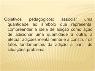 Objetivos pedagógicos: associar uma 
quantidade ao símbolo que representa, 
compreender a ideia de adição como ação 
de adicionar uma quantidade à outra, a 
efetuar adições mentalmente e a construir os 
fatos fundamentais da adição a partir de 
situações-problema. 
 