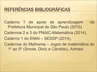 REFERÊNCIAS BIBLIOGRÁFICAS 
Caderno 1 de apoio de aprendizagem da 
Prefeitura Municipal de São Paulo (2010). 
Cadernos 2 e 3 do PNAIC-Matemática (2014). 
Caderno 1 do EMAI – SESSP (2014). 
Cadernos do Mathema – Jogos de matemática do 
1º ao 5º (Smole, Diniz e Cândido). Artmed. 
 