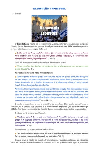 RENOVAÇÃO ESPIRITUAL
●​ 29/01/2025
O Espírito Santo habita em todo crente no Messias. Interiormente, somos o templo do
Espírito Santo. Temos que ser tirados daqui para que o terrível líder mundial apareça,
governe e tente destruir a nação de Israel:
⏩ Então, será, de fato, revelado o iníquo (o perverso, o anticristo), a quem o Senhor
Jesus matará com o sopro de sua boca [final Grande Tribulação] e o destruirá pela
manifestação de sua [segunda] vinda” (2 Ts 2:8).
No final, acontecerá a salvação nacional da nação de Israel.​
​
⏩“Eis aí vêm dias, diz o Senhor, em que firmarei nova aliança com a casa de Israel e com
a casa de Judá” (v. 31).
Não a aliança mosaica, não a Torá de Moisés:
⏩“Não conforme a aliança que fiz com seus pais, no dia em que os tomei pela mão, para
os tirar da terra do Egito; porquanto eles anularam a minha aliança, não obstante eu os
haver desposado, diz o Senhor. Porque esta é a aliança que firmarei com a casa de
Israel, depois daqueles dias, diz o Senhor:
Na mente, lhes imprimirei as minhas leis, também no coração lhas inscreverei; eu serei o
seu Deus, e eles serão o meu povo. Não ensinará jamais cada um ao seu próximo, nem
cada um ao seu irmão, dizendo: Conhece ao Senhor, porque todos me conhecerão, desde
o menor até ao maior deles, diz o Senhor. Pois perdoarei as suas iniquidades e dos seus
pecados jamais me lembrarei” (Jr 31:32-34).
Quando se reconhece a morte expiatória do Messias e Ele é aceito como Senhor e
Salvador, há o perdão dos pecados e o renascimento espiritual [ou, Novo Nascimento {Jo
3:7}]. Se fizer isso, você receberá o Espírito Santo, que mudará sua mente e seu coração.​
​
​ Em Zacarias 12 lemos o que Deus diz:
⏩ “E sobre a casa de Davi e sobre os habitantes de Jerusalém derramarei o espírito da
graça e de súplicas; olharão para aquele a quem traspassaram; pranteá-lo-ão como
quem pranteia por um unigênito e chorarão por ele como se chora amargamente pelo
primogênito” (v. 10).​
Interessante, porque o profeta Oséias disse:
⏩“Irei e voltarei para o meu lugar, até que se reconheçam culpados e busquem a minha
face; estando eles angustiados, cedo me buscarão...” (5:15).
Quanto mais a nação de Israel sofrer, mais essa roupagem religiosa, as máscaras,
todas as tradições e os ensinamentos rabínicos, tudo em que confiamos agora e pensamos
 