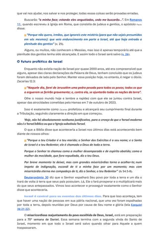 que vai nos ajudar, nos salvar e nos proteger, todas essas coisas serão provadas erradas.​
​
​ Buscarão “a minha face; estando eles angustiados, cedo me buscarão...”. Em Romanos
11, quando escreveu à igreja em Roma, que consistia de judeus e gentios, o apóstolo Paulo
disse:
⏩“Porque não quero, irmãos, que ignoreis este mistério (para que não sejais presumidos
em vós mesmos): que veio endurecimento em parte a Israel, até que haja entrado a
plenitude dos gentios” (v. 25).
​
​ Alguns, ou muitos, não conhecem o Messias, mas isso é apenas temporário até que a
plenitude dos gentios tenha sido alcançada. E assim todo o Israel será salvo (v. 26).​
​
O futuro profético de Israel​
​
​ Enquanto não existia nação de Israel por quase 2000 anos, até era compreensível que
alguns, apesar das claras declarações da Palavra de Deus, tenham concluído que os judeus
foram deixados de lado pelo Senhor. Manter essa posição hoje, no entanto, é negar o óbvio.
Zacarias 12.3:
⏩“Naquele dia, farei de Jerusalém uma pedra pesada para todos os povos; todos os que
a erguerem se ferirão gravemente; e, contra ela, se ajuntarão todas as nações da terra”.
Olhe o nosso mundo hoje e lembre a rapidez com que ele se juntou contra Israel,
apesar das atrocidades cometidas pelo Hamas em 7 de outubro de 2023.
Isso é exatamente como Zacarias profetizou e alcançará seu cumprimento final durante
a Tribulação, seguindo claramente a direção em que começou.​
​
​ Hoje, não há absolutamente nenhuma justificativa, para a crença de que o Israel moderno
não é o Israel bíblico ou que a Igreja substituiu Israel.
O que a Bíblia disse que aconteceria a Israel nos últimos dias está acontecendo bem
diante de nossos olhos:​
⏩“Porque o teu Criador é o teu marido; o Senhor dos Exércitos é o seu nome; e o Santo
de Israel é o teu Redentor; ele é chamado o Deus de toda a terra.
Porque o Senhor te chamou como a mulher desamparada e de espírito abatido; como a
mulher da mocidade, que fora repudiada, diz o teu Deus.
Por breve momento te deixei, mas com grandes misericórdias torno a acolher-te; num
ímpeto de indignação, escondi de ti a minha face por um momento; mas com
misericórdia eterna me compadeço de ti, diz o Senhor, o teu Redentor” (Is 54:5-8).
​ Deuteronômio 30 diz que o Senhor espalhará Seu povo por toda a terra e um dia o
trará de volta à terra que seus pais possuíam. Lá, Ele o fará prosperar e o multiplicará mais
do que seus antepassados. Vimos isso acontecer e prosseguir exatamente como o Senhor
disse que aconteceria.​
​
​ Israel é central para os eventos dos últimos dias. Para que isso aconteça, tem
que haver uma nação de pessoas em sua pátria nacional, que uma vez foram espalhadas
por toda a terra, depois reunidas por Deus por causa de Seu nome e glória (leia Ezequiel
36:21-22).​
​
​ O misericordioso reajuntamento do povo escolhido de Deus, Israel, está em preparação
para a 70ª semana de Daniel. Essa semana termina com a segunda vinda do Santo de
Israel, momento em que todo o Israel será salvo quando olhar para Aquele a quem
traspassaram.​
​
 