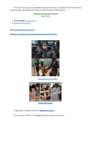 ​ Tudo isso nos diz que a totalidade da palavra de Deus é verdade e permanece firme
nos céus. Deus não rejeitou Seu povo e o Rei dos Judeus está voltando!
​
​
“Amém! Vem, Senhor Jesus!”
(Ap 22:20)
●​ Amir Tsarfati, beholdisrael.org
●​ Ingohaake.substack.com
​
[1] Percentagem Racismo Brasil
[2] https://www.bbc.com/portuguese/internacional-46557375
PRISIONEIROS DO HAMAS
Reféns Do Hamas
Artigo sobre o ataque do Hamas: Reféns Libertados. ​
​
Para entender melhor a cronologia profética, clique para assistir:
 