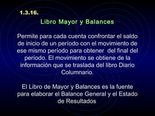 Libro Mayor y Balances
 
Permite para cada cuenta confrontar el saldo
de inicio de un período con el movimiento de
ese mismo período para obtener del final del
período. El movimiento se obtiene de la
información que se traslada del libro Diario
Columnario.
 
El Libro de Mayor y Balances es la fuente
para elaborar el Balance General y el Estado
de Resultados.
1.3.16.
 