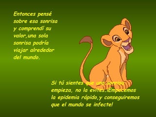 Entonces pensé sobre esa sonrisa   y comprendí su valor,una sola sonrisa podría viajar   alrededor del mundo. Si tú sientes que una sonrisa   empieza, no la evites.¡Empecemos la epidemia rápido,y conseguiremos que el mundo se infecte! 