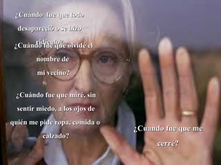 ¿Cuándo  fue que todo desapareció o se hizo ridiculo? ¿Cuándo fue que olvidé el nombre de  mi vecino? ¿Cuándo fue que miré, sin sentir miedo, a los ojos de quién me pide ropa, comida o  calzado? ¿Cuando fue que me cerré? 
