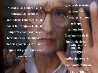 Matar a los padres o a los abuelos, violar niños, secuestrar, robar, engañar, poner la trampa,.. Todo, no importa cuán grave sea,  termina en la banalidad de noticias policiales olvidadas después del primer intervalo comercial. Agentes de tránsito multando a infractores, no  son más que explotadores, funcionarios de la industria de las multas.  Policías que persiguen malhechores están aplicando “abuso de autoridad” 