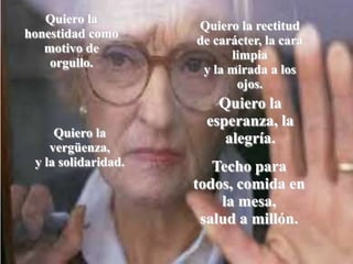 Quiero la
                     Quiero la rectitud
honestidad como
                     de carácter, la cara
   motivo de
                           limpia
    orgullo.
                      y la mirada a los
                            ojos.
                        Quiero la
                      esperanza, la
     Quiero la           alegría.
    vergüenza,
 y la solidaridad.      Techo para
                     todos, comida en
                         la mesa,
                      salud a millón.
 