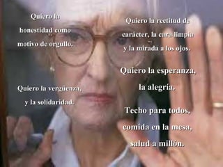 Quiero la
                        Quiero la rectitud de
honestidad como
                       carácter, la cara limpia
motivo de orgullo.
                       y la mirada a los ojos.


                       Quiero la esperanza,

Quiero la vergüenza,        la alegría.
  y la solidaridad.
                        Techo para todos,
                       comida en la mesa,
                         salud a millón.
 
