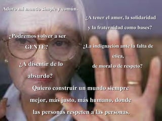 Adoro mi mundo simple y común.
                                  ¿A tener el amor, la solidaridad
                                   y la fraternidad como bases?
  ¿Podremos volver a ser
        GENTE?                   ¿La indignación ante la falta de
                                              ética,
      ¿A disentir de lo              de moral o de respeto?
          absurdo?
           Quiero construir un mundo siempre
          mejor, más justo, más humano, donde
            las personas respeten a las personas.
 