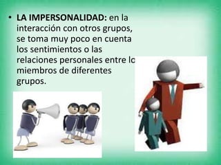 • LA IMPERSONALIDAD: en la
interacción con otros grupos,
se toma muy poco en cuenta
los sentimientos o las
relaciones personales entre los
miembros de diferentes
grupos.
 