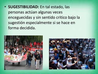 • SUGESTIBILIDAD: En tal estado, las
personas actúan algunas veces
enceguecidas y sin sentido critico bajo la
sugestión especialmente si se hace en
forma decidida.
 
