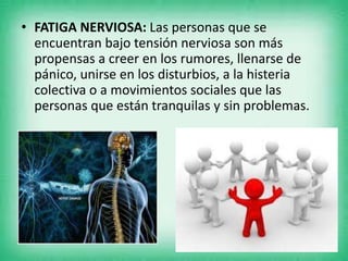 • FATIGA NERVIOSA: Las personas que se
encuentran bajo tensión nerviosa son más
propensas a creer en los rumores, llenarse de
pánico, unirse en los disturbios, a la histeria
colectiva o a movimientos sociales que las
personas que están tranquilas y sin problemas.
 