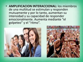 • AMPLIFICACION INTERACCIONAL: los miembros
de una multitud se estimulan y responden
mutuamente y por lo tanto, aumentan su
intensidad y su capacidad de responder
emocionalmente. Aumenta mediante “el
golpeteo” y el “ritmo”.
 