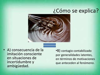 ¿Cómo se explica?
• A) consecuencia de la
imitación consciente
en situaciones de
incertidumbre y
ambigüedad.
•B) contagio contabilizado
por generalidades latentes,
en términos de motivaciones
que anteceden al fenómeno.
 