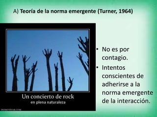 A) Teoría de la norma emergente (Turner, 1964)
• No es por
contagio.
• Intentos
conscientes de
adherirse a la
norma emergente
de la interacción.
 