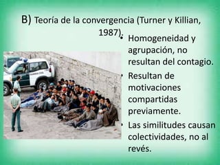 B) Teoría de la convergencia (Turner y Killian,
1987).
• Homogeneidad y
agrupación, no
resultan del contagio.
• Resultan de
motivaciones
compartidas
previamente.
• Las similitudes causan
colectividades, no al
revés.
 