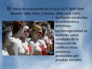 B) Teoría de la desinhibición (Freud 1922, Redl 1949,
Wheeler 1966, Ritter y Holmes 1969, Levy 1993).
• Se liberan conductas
inconscientes y
primitivas.
• La homogeneidad se
extiende como
resultado de la
resolución de
conflicto intra-
psiquicos,
producidos por
pruebas sociales.
 
