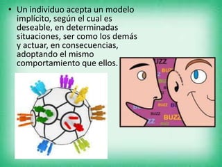 • Un individuo acepta un modelo
implícito, según el cual es
deseable, en determinadas
situaciones, ser como los demás
y actuar, en consecuencias,
adoptando el mismo
comportamiento que ellos.
 