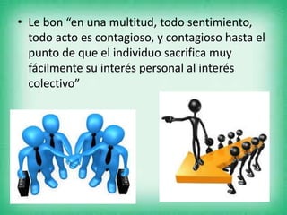 • Le bon “en una multitud, todo sentimiento,
todo acto es contagioso, y contagioso hasta el
punto de que el individuo sacrifica muy
fácilmente su interés personal al interés
colectivo”
 