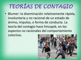 • Blumer: la diseminación relativamente rápida,
involuntaria y no racional de un estado de
ánimo, impulso, o forma de conducta. La
teoría del contagio hace hincapié, en los
aspectos no racionales del comportamiento
colectivo.
 
