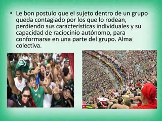 • Le bon postulo que el sujeto dentro de un grupo
queda contagiado por los que lo rodean,
perdiendo sus características individuales y su
capacidad de raciocinio autónomo, para
conformarse en una parte del grupo. Alma
colectiva.
 