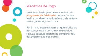 Mecânica de Jogo
Um exemplo simples nesse caso são os
programas de fidelidade, onde a pessoa
realiza um determinado número de ações e
assim ganha algo em troca.
Porém não é apenas ganhar que motiva as
pessoas, existe a comparação social, ou
seja, as pessoas gostam de comparar seu
desempenho ao dos outros.
 